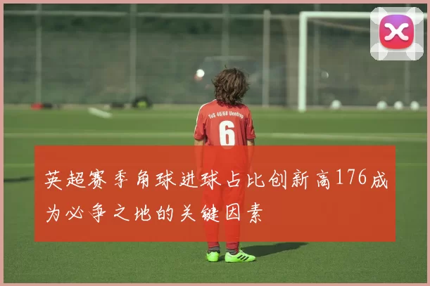英超赛季角球进球占比创新高176成为必争之地的关键因素