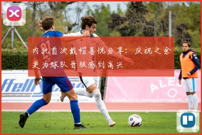 内托首次戴帽喜悦分享：庆祝之余更为球队晋级感到高兴