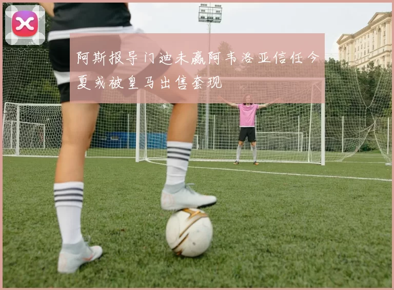 阿斯报导门迪未赢阿韦洛亚信任今夏或被皇马出售套现