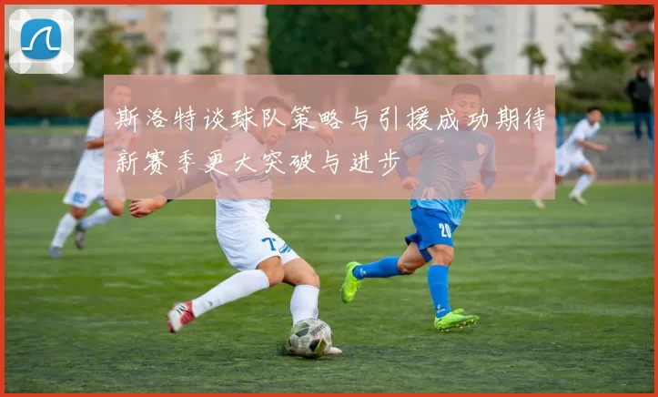 斯洛特谈球队策略与引援成功期待新赛季更大突破与进步