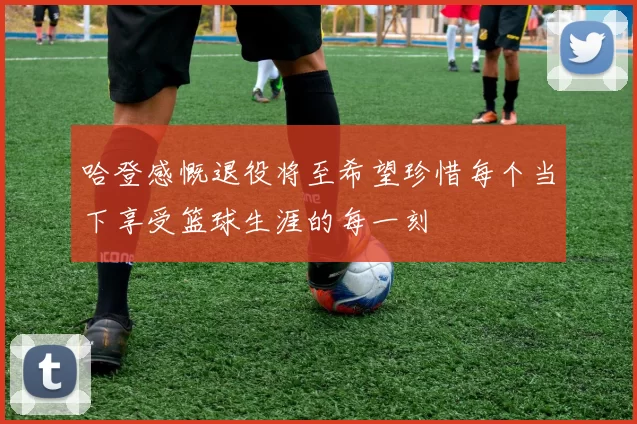 哈登感慨退役将至希望珍惜每个当下享受篮球生涯的每一刻
