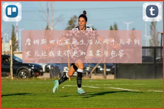 詹姆斯回忆家庭生活从两个儿子到女儿让我变得更加温柔与包容