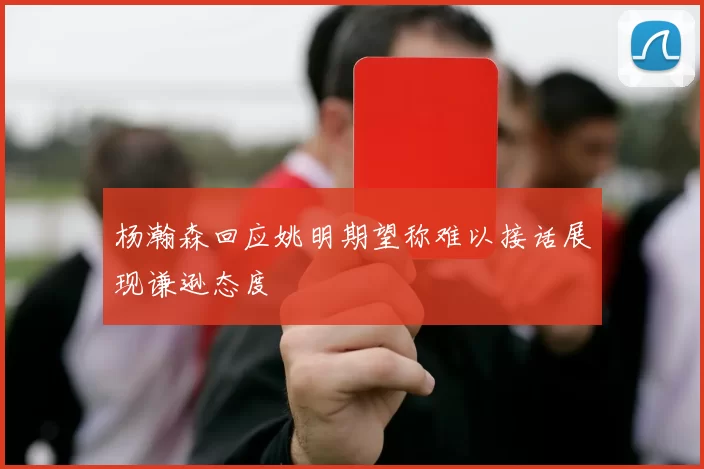 杨瀚森回应姚明期望称难以接话展现谦逊态度