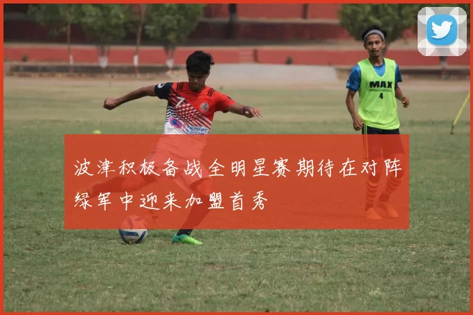 波津积极备战全明星赛期待在对阵绿军中迎来加盟首秀