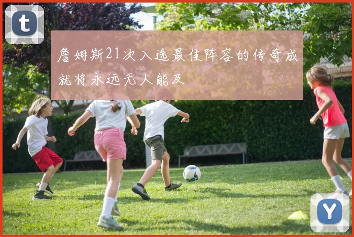 詹姆斯21次入选最佳阵容的传奇成就将永远无人能及