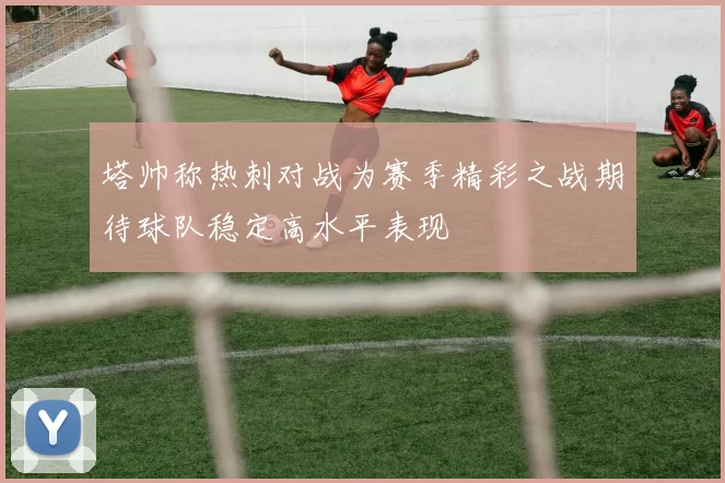 塔帅称热刺对战为赛季精彩之战期待球队稳定高水平表现