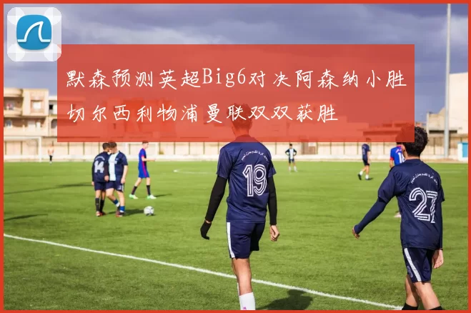 默森预测英超Big6对决阿森纳小胜切尔西利物浦曼联双双获胜