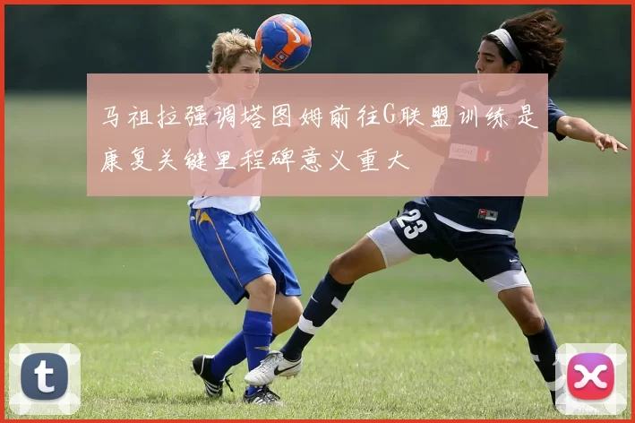 马祖拉强调塔图姆前往G联盟训练是康复关键里程碑意义重大