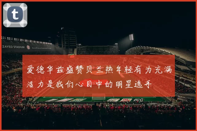 爱德华兹盛赞贝兰热年轻有为充满活力是我们心目中的明星选手