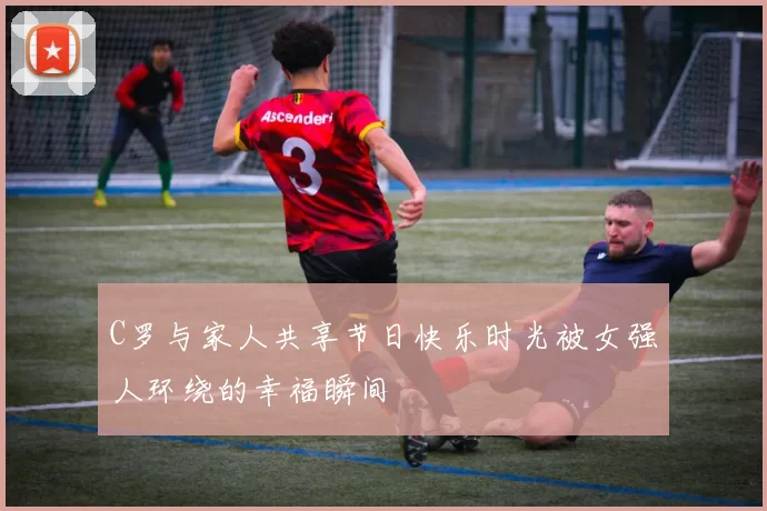 C罗与家人共享节日快乐时光被女强人环绕的幸福瞬间