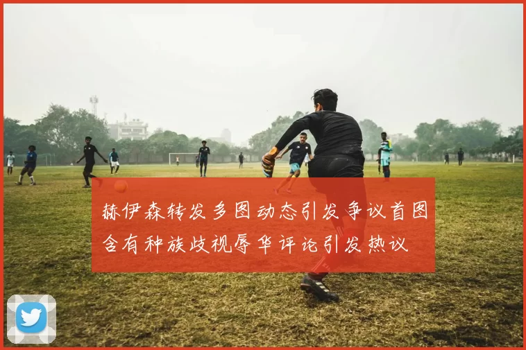 赫伊森转发多图动态引发争议首图含有种族歧视辱华评论引发热议