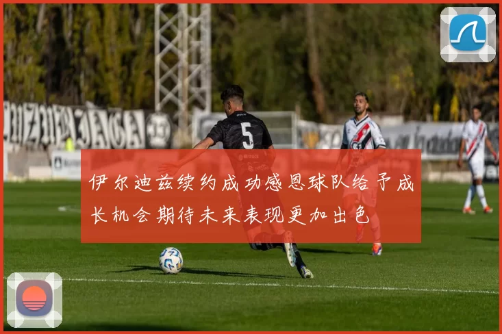 伊尔迪兹续约成功感恩球队给予成长机会期待未来表现更加出色