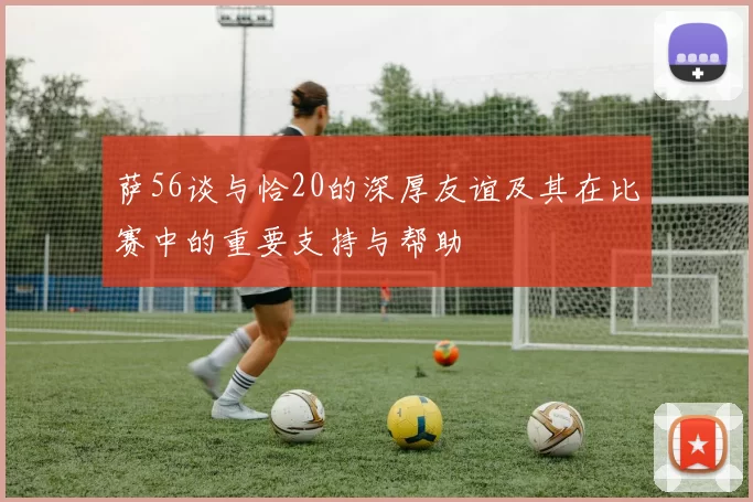 萨56谈与恰20的深厚友谊及其在比赛中的重要支持与帮助