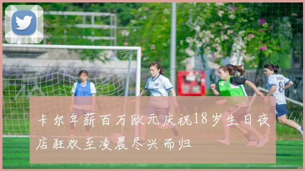 卡尔年薪百万欧元庆祝18岁生日夜店狂欢至凌晨尽兴而归