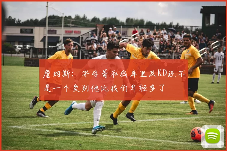 詹姆斯：字母哥和我库里及KD还不是一个类别他比我们年轻多了