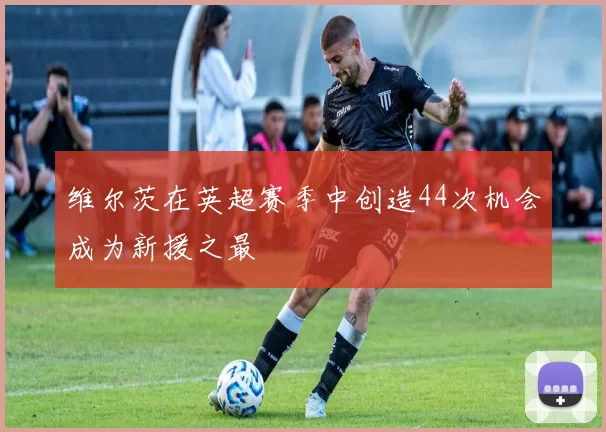 维尔茨在英超赛季中创造44次机会成为新援之最