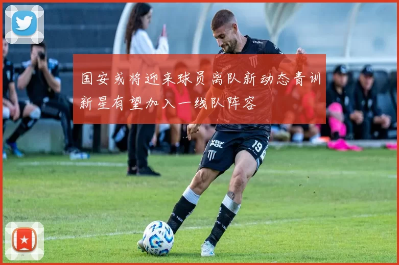国安或将迎来球员离队新动态青训新星有望加入一线队阵容