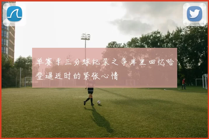 单赛季三分球纪录之争库里回忆哈登逼近时的紧张心情